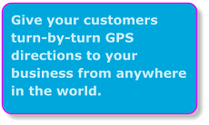 Give your customers turn-by-turn GPS directions to your business from anywhere in the world.