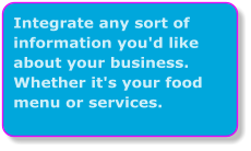 Integrate any sort of information you'd like about your business. Whether it's your food menu or services.