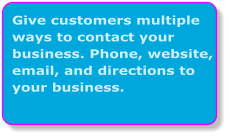 Give customers multiple ways to contact your business. Phone, website, email, and directions to your business.